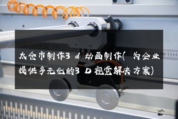 太仓市制作3d动画制作(为企业提供多元化的3D视觉解决方案)