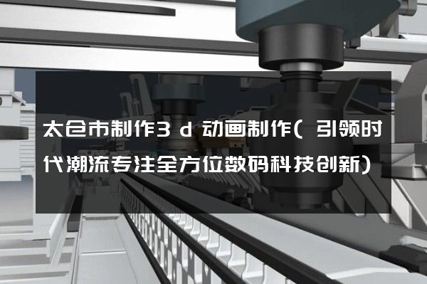 太仓市制作3d动画制作(引领时代潮流专注全方位数码科技创新)