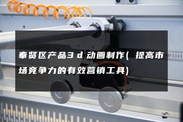 奉贤区产品3d动画制作(提高市场竞争力的有效营销工具)