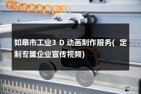 如皋市工业3D动画制作服务(定制专属企业宣传视频)