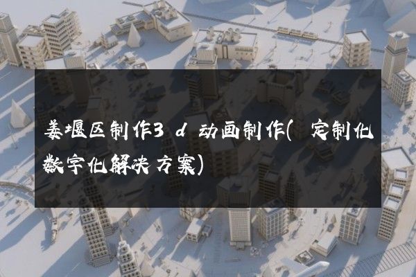 姜堰区制作3d动画制作(定制化数字化解决方案)