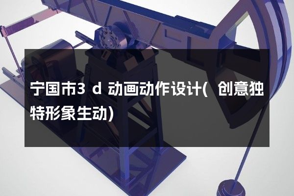 宁国市3d动画动作设计(创意独特形象生动)