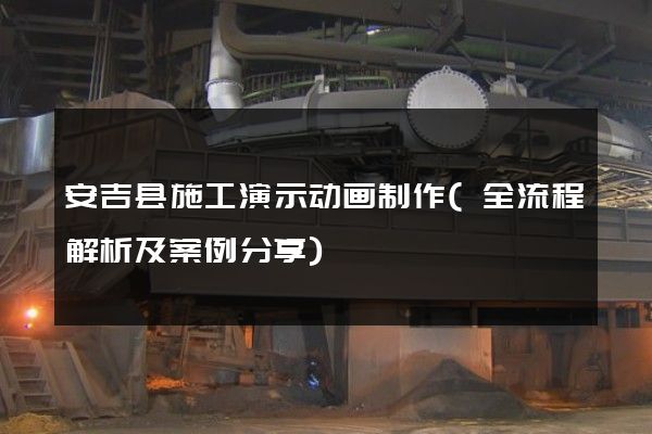 安吉县施工演示动画制作(全流程解析及案例分享)