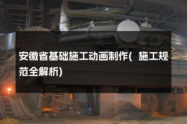 安徽省基础施工动画制作(施工规范全解析)