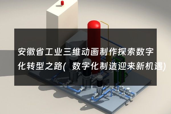 安徽省工业三维动画制作探索数字化转型之路(数字化制造迎来新机遇)