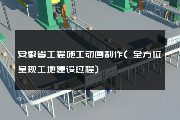 安徽省工程施工动画制作(全方位呈现工地建设过程)