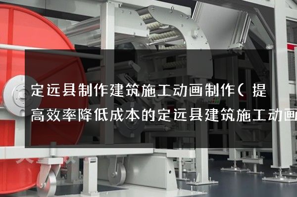 定远县制作建筑施工动画制作(提高效率降低成本的定远县建筑施工动画制作)