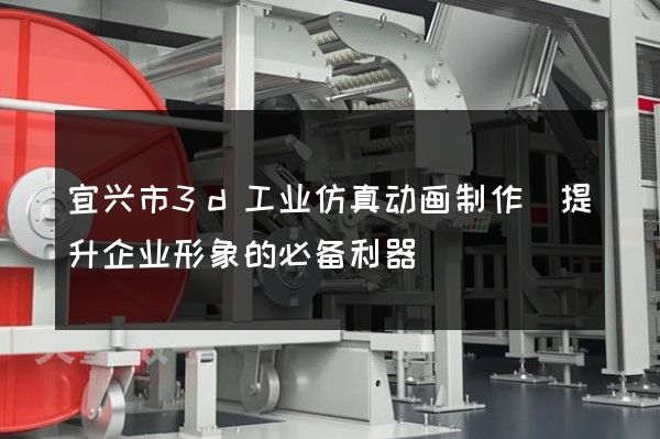 宜兴市3d工业仿真动画制作(提升企业形象的必备利器)