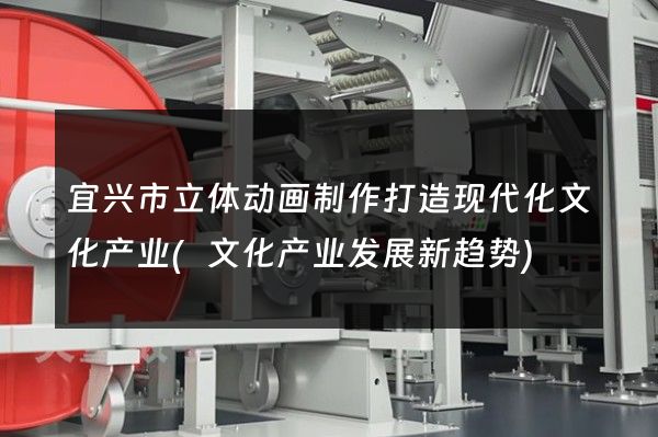 宜兴市立体动画制作打造现代化文化产业(文化产业发展新趋势)