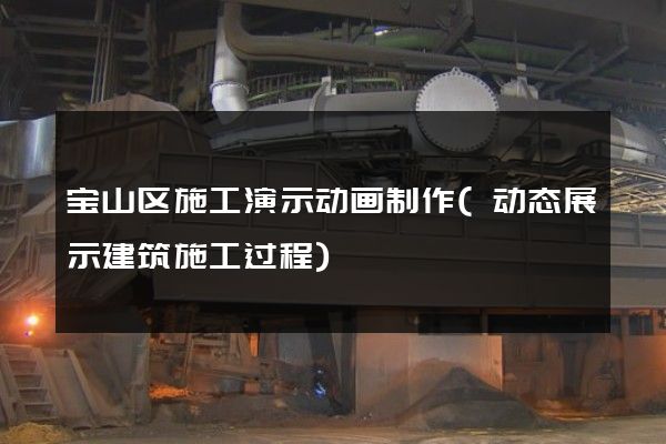 宝山区施工演示动画制作(动态展示建筑施工过程)