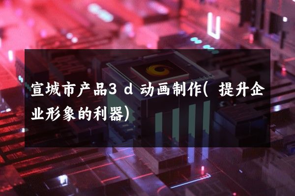 宣城市产品3d动画制作(提升企业形象的利器)