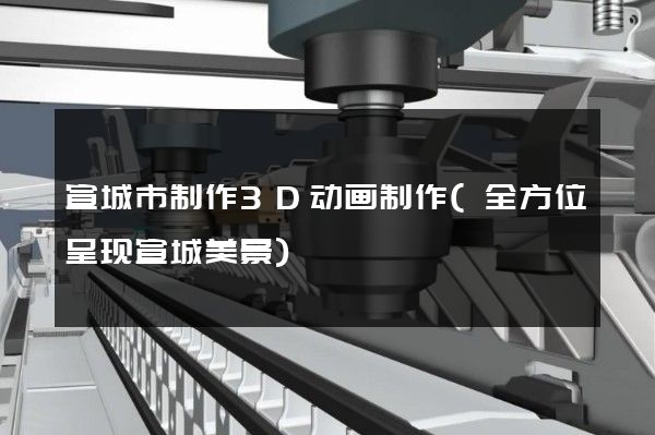 宣城市制作3D动画制作(全方位呈现宣城美景)