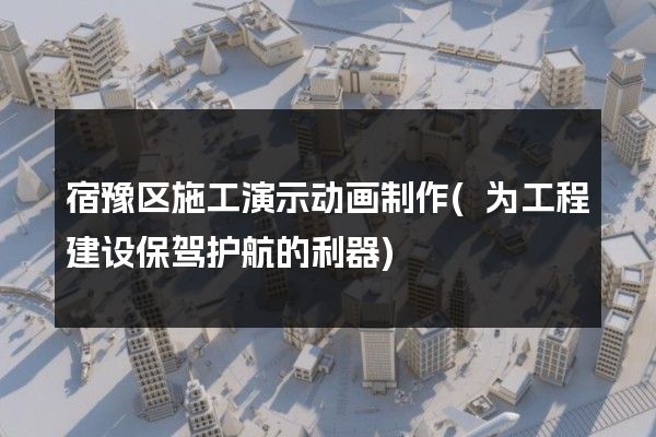 宿豫区施工演示动画制作(为工程建设保驾护航的利器)