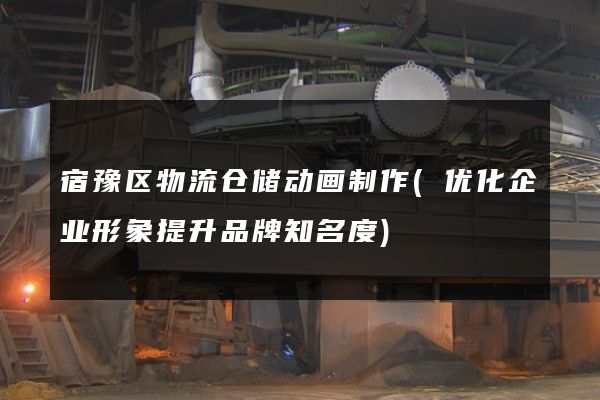 宿豫区物流仓储动画制作(优化企业形象提升品牌知名度)