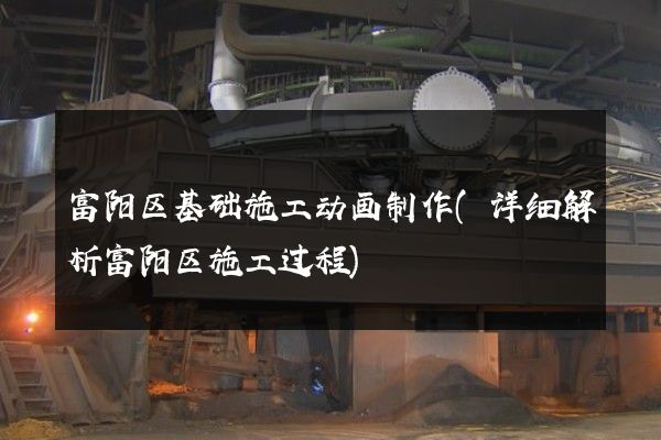 富阳区基础施工动画制作(详细解析富阳区施工过程)