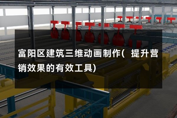 富阳区建筑三维动画制作(提升营销效果的有效工具)