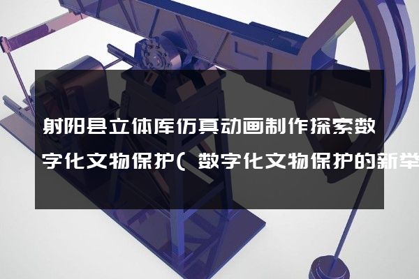 射阳县立体库仿真动画制作探索数字化文物保护(数字化文物保护的新举措)