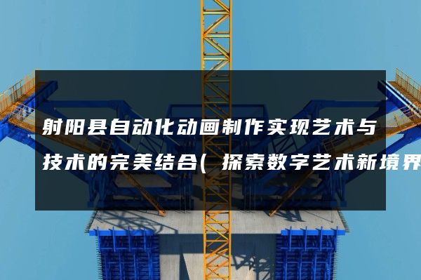 射阳县自动化动画制作实现艺术与技术的完美结合(探索数字艺术新境界)