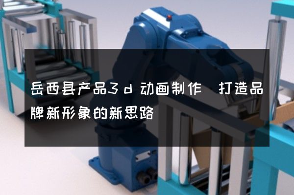 岳西县产品3d动画制作(打造品牌新形象的新思路)