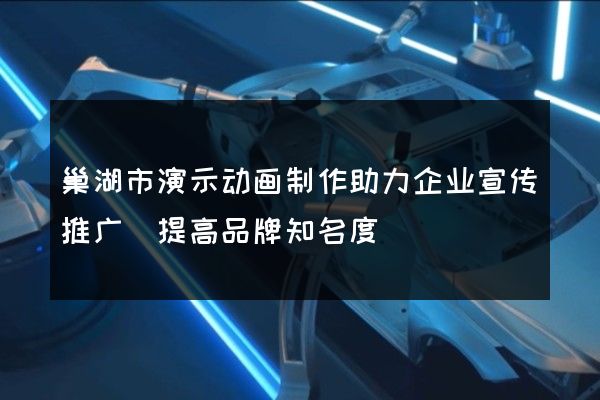 巢湖市演示动画制作助力企业宣传推广(提高品牌知名度)