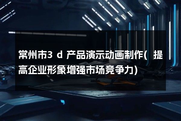 常州市3d产品演示动画制作(提高企业形象增强市场竞争力)