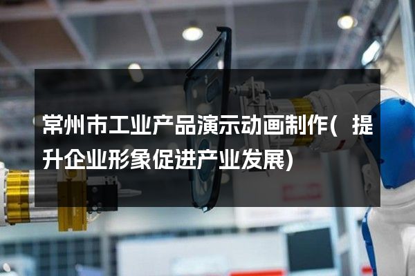 常州市工业产品演示动画制作(提升企业形象促进产业发展)