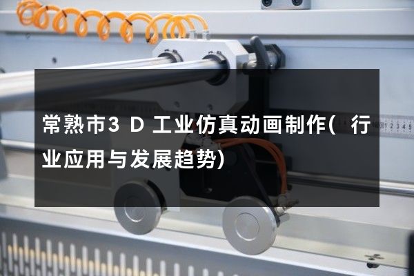 常熟市3D工业仿真动画制作(行业应用与发展趋势)