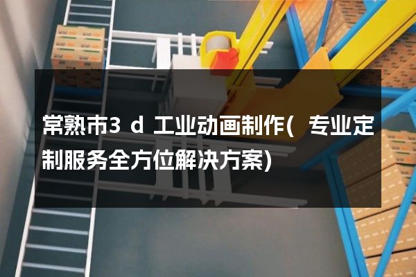 常熟市3d工业动画制作(专业定制服务全方位解决方案)