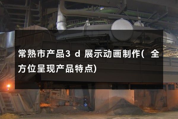 常熟市产品3d展示动画制作(全方位呈现产品特点)