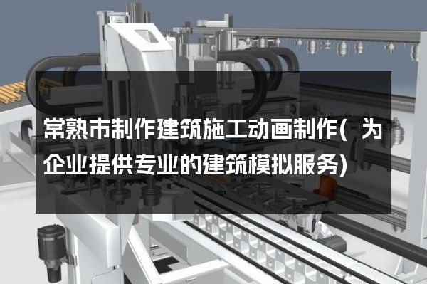 常熟市制作建筑施工动画制作(为企业提供专业的建筑模拟服务)