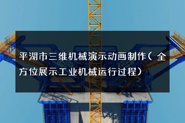 平湖市三维机械演示动画制作(全方位展示工业机械运行过程)