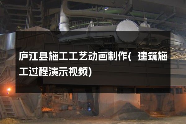 庐江县施工工艺动画制作(建筑施工过程演示视频)