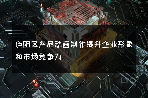 庐阳区产品动画制作提升企业形象和市场竞争力