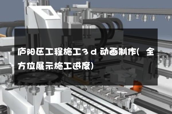 庐阳区工程施工3d动画制作(全方位展示施工进度)