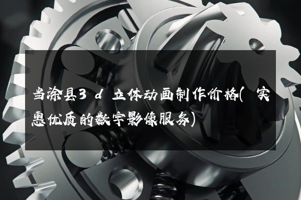 当涂县3d立体动画制作价格(实惠优质的数字影像服务)