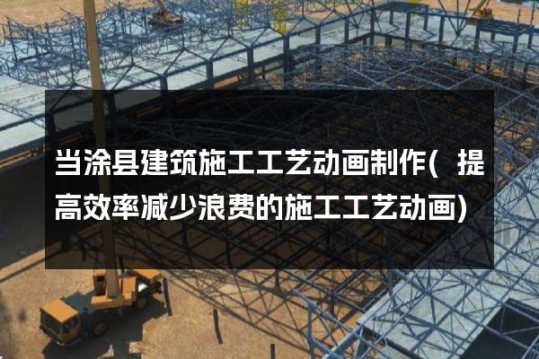 当涂县建筑施工工艺动画制作(提高效率减少浪费的施工工艺动画)