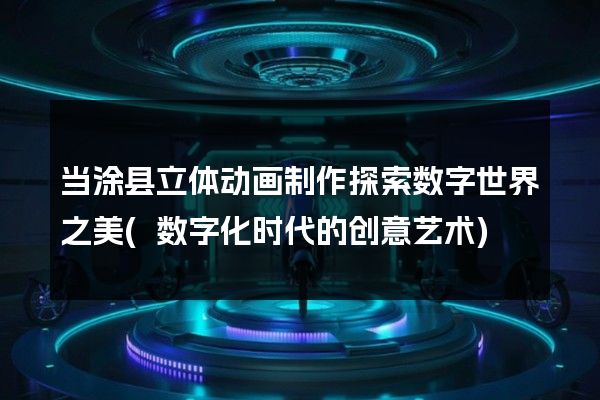 当涂县立体动画制作探索数字世界之美(数字化时代的创意艺术)