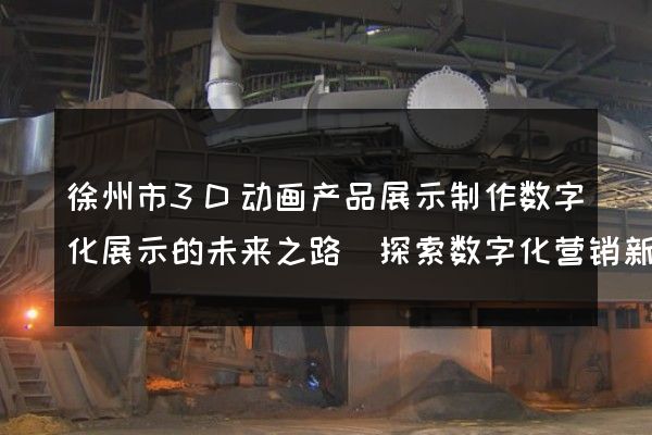 徐州市3D动画产品展示制作数字化展示的未来之路(探索数字化营销新趋势)