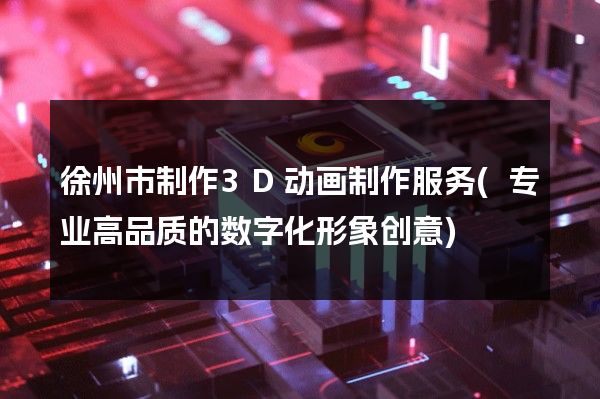 徐州市制作3D动画制作服务(专业高品质的数字化形象创意)