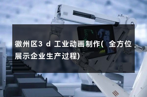 徽州区3d工业动画制作(全方位展示企业生产过程)