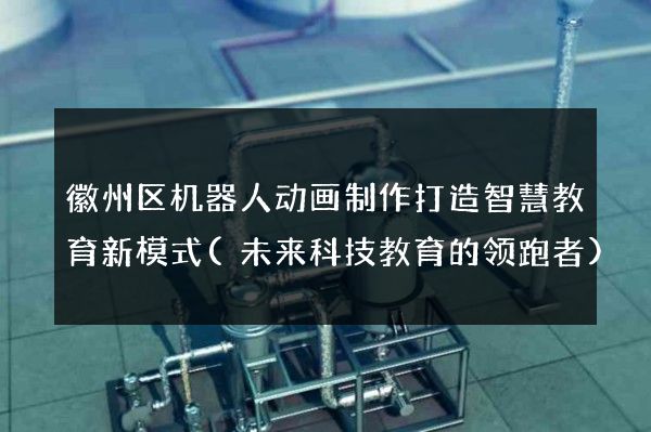 徽州区机器人动画制作打造智慧教育新模式(未来科技教育的领跑者)