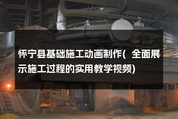 怀宁县基础施工动画制作(全面展示施工过程的实用教学视频)