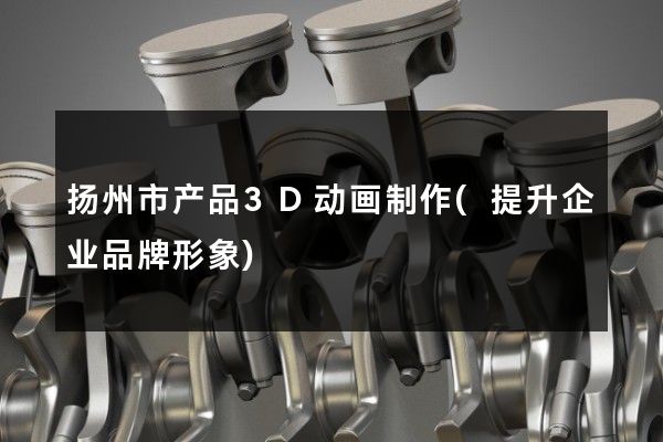 扬州市产品3D动画制作(提升企业品牌形象)