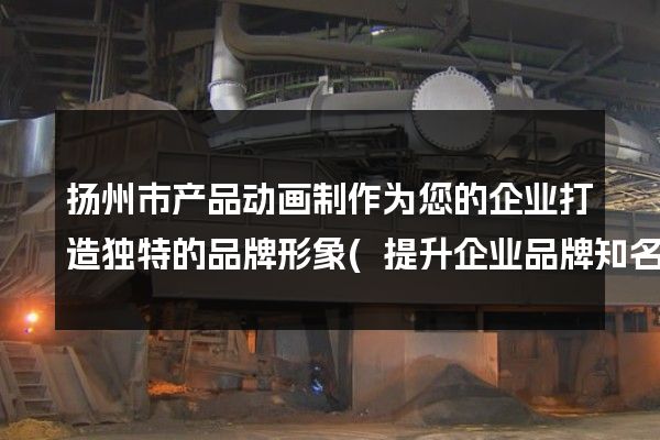 扬州市产品动画制作为您的企业打造独特的品牌形象(提升企业品牌知名度)