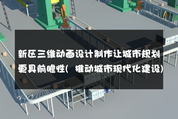 新区三维动画设计制作让城市规划更具前瞻性(推动城市现代化建设)