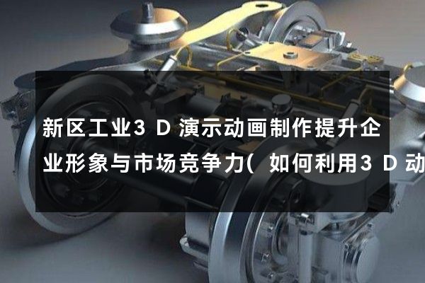 新区工业3D演示动画制作提升企业形象与市场竞争力(如何利用3D动画打造企业形象)