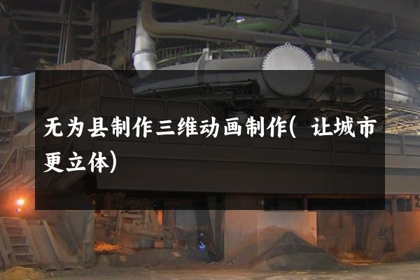 无为县制作三维动画制作(让城市更立体)