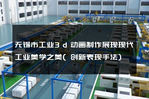 无锡市工业3d动画制作展现现代工业美学之美(创新表现手法)