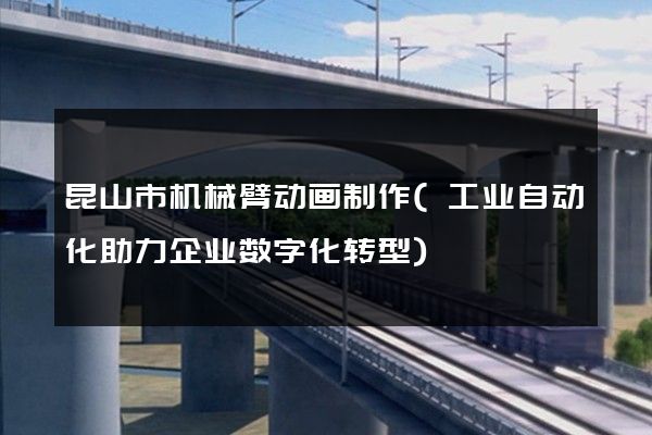 昆山市机械臂动画制作(工业自动化助力企业数字化转型)