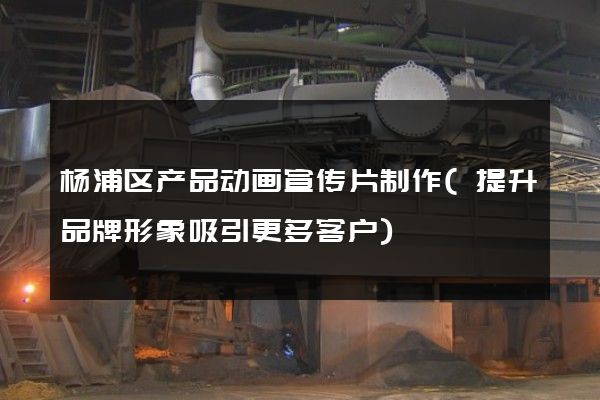 杨浦区产品动画宣传片制作(提升品牌形象吸引更多客户)